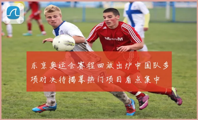 东京奥运会赛程回放出炉中国队多项对决待揭幕热门项目看点集中