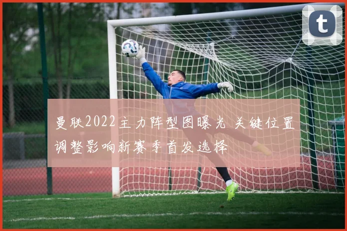 曼联2022主力阵型图曝光 关键位置调整影响新赛季首发选择