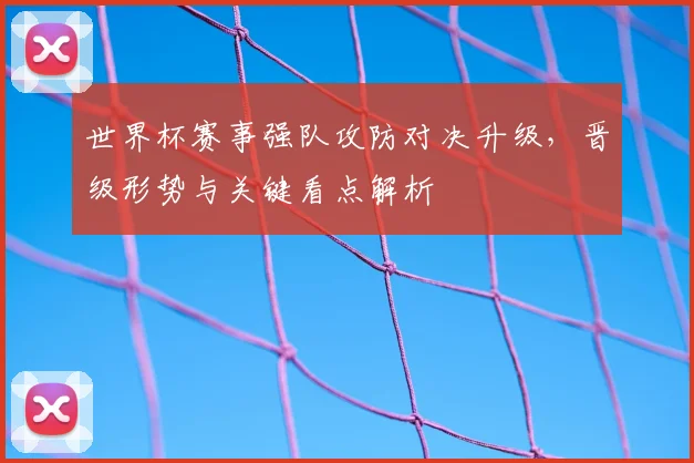 世界杯赛事强队攻防对决升级，晋级形势与关键看点解析
