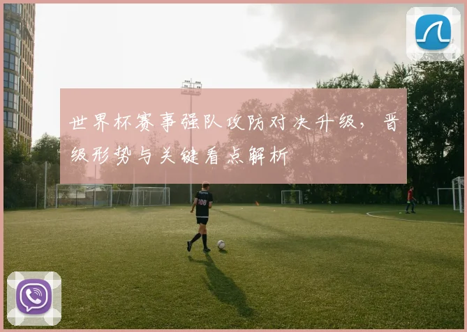 世界杯赛事强队攻防对决升级，晋级形势与关键看点解析