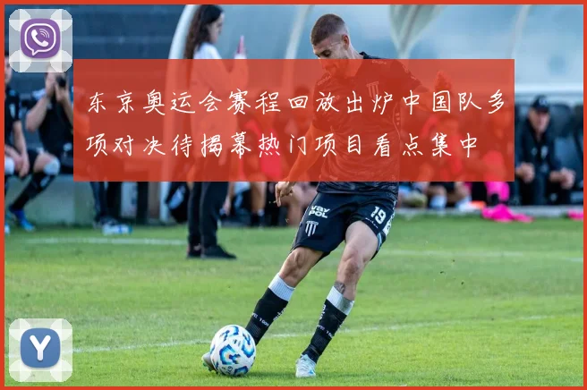 东京奥运会赛程回放出炉中国队多项对决待揭幕热门项目看点集中