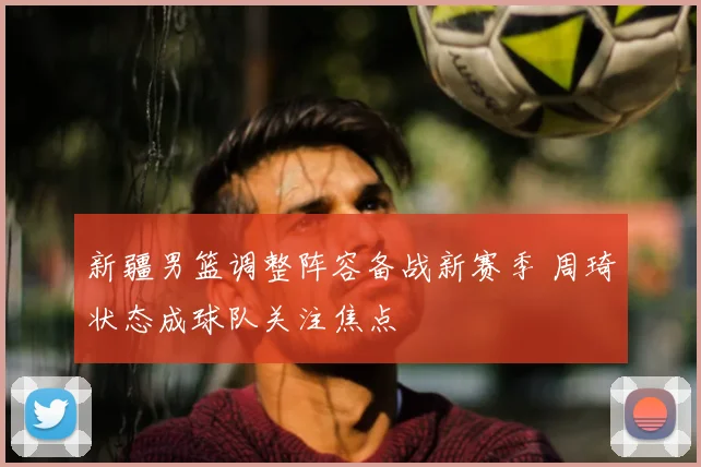 新疆男篮调整阵容备战新赛季 周琦状态成球队关注焦点