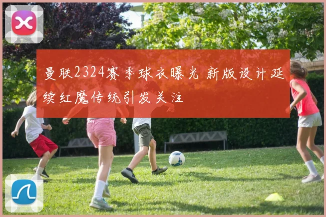 曼联2324赛季球衣曝光 新版设计延续红魔传统引发关注