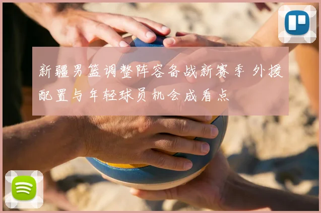 新疆男篮调整阵容备战新赛季 外援配置与年轻球员机会成看点