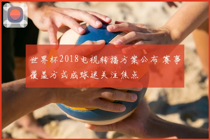 世界杯2018电视转播方案公布 赛事覆盖方式成球迷关注焦点