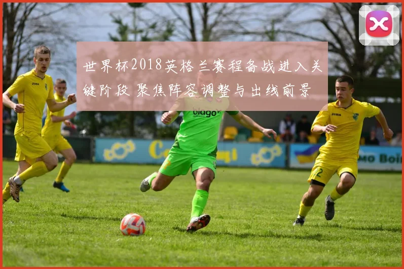 世界杯2018英格兰赛程备战进入关键阶段 聚焦阵容调整与出线前景
