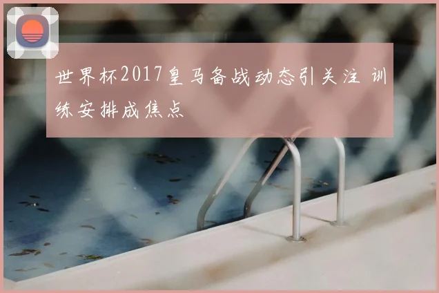 世界杯2017皇马备战动态引关注 训练安排成焦点