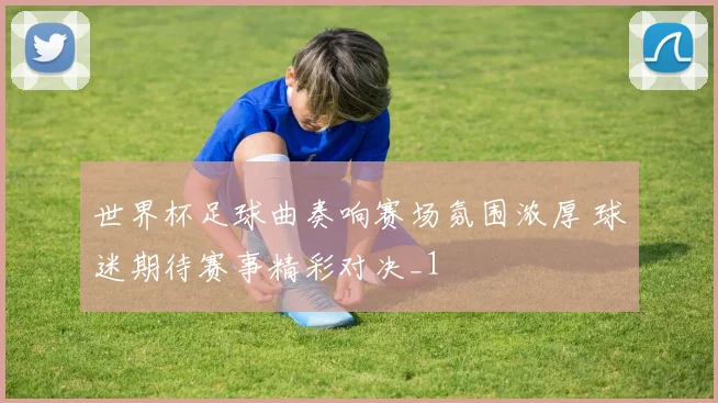 世界杯足球曲奏响赛场氛围浓厚 球迷期待赛事精彩对决_1
